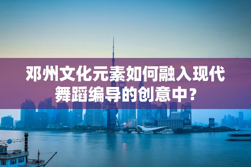 邓州文化元素如何融入现代舞蹈编导的创意中？