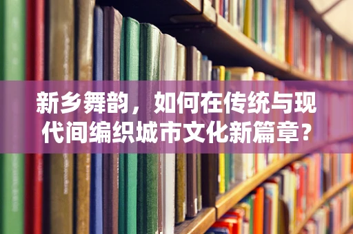 新乡舞韵，如何在传统与现代间编织城市文化新篇章？