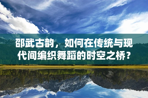 邵武古韵，如何在传统与现代间编织舞蹈的时空之桥？