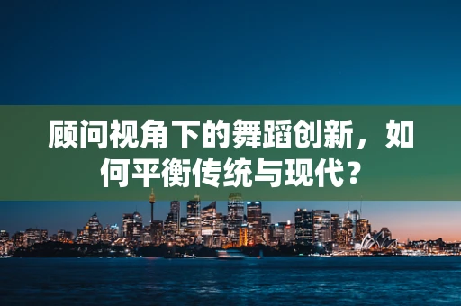 顾问视角下的舞蹈创新，如何平衡传统与现代？