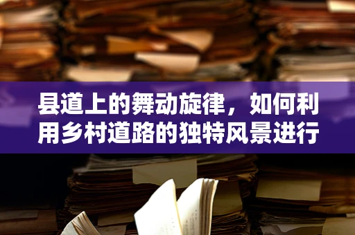县道上的舞动旋律，如何利用乡村道路的独特风景进行舞蹈创作？