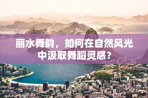 丽水舞韵，如何在自然风光中汲取舞蹈灵感？
