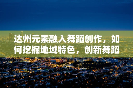 达州元素融入舞蹈创作，如何挖掘地域特色，创新舞蹈语言？