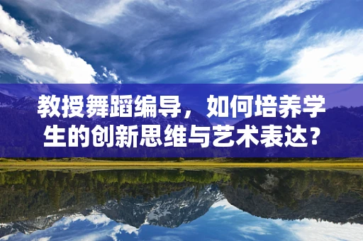 教授舞蹈编导，如何培养学生的创新思维与艺术表达？