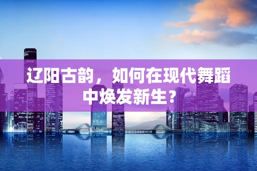 辽阳古韵，如何在现代舞蹈中焕发新生？