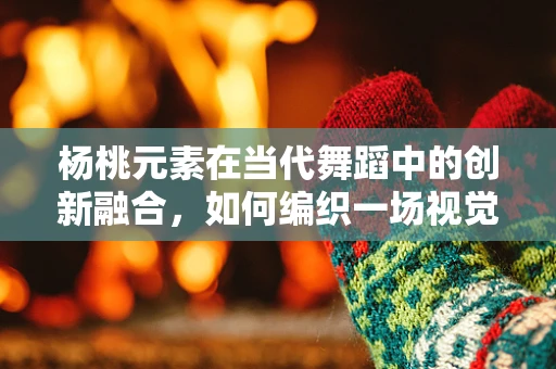 杨桃元素在当代舞蹈中的创新融合，如何编织一场视觉与味觉的盛宴？