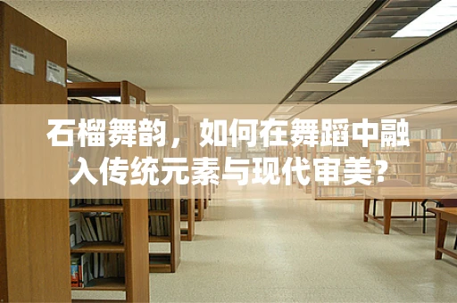 石榴舞韵，如何在舞蹈中融入传统元素与现代审美？