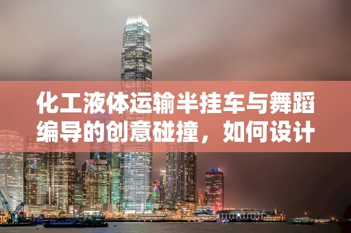 化工液体运输半挂车与舞蹈编导的创意碰撞，如何设计安全与艺术并重的舞蹈场景？