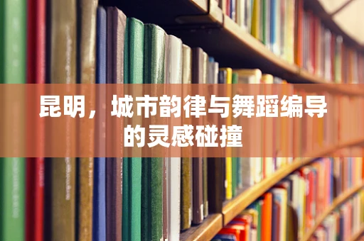 昆明，城市韵律与舞蹈编导的灵感碰撞