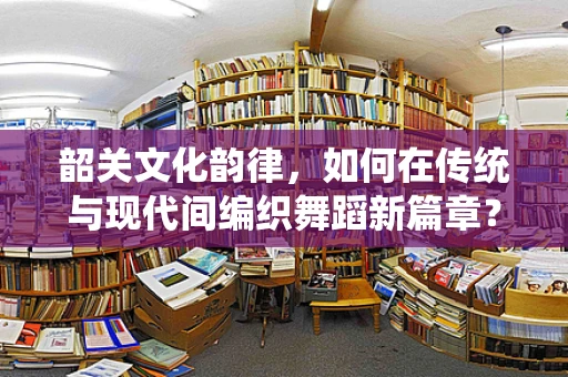 韶关文化韵律，如何在传统与现代间编织舞蹈新篇章？