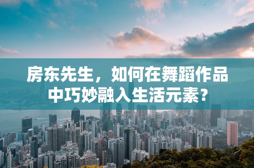 房东先生，如何在舞蹈作品中巧妙融入生活元素？