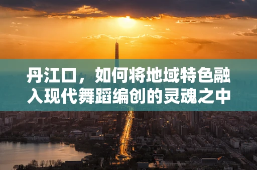 丹江口，如何将地域特色融入现代舞蹈编创的灵魂之中？