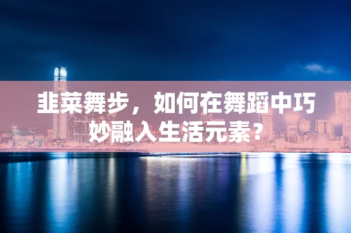韭菜舞步，如何在舞蹈中巧妙融入生活元素？