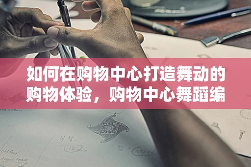 如何在购物中心打造舞动的购物体验，购物中心舞蹈编导的挑战与策略