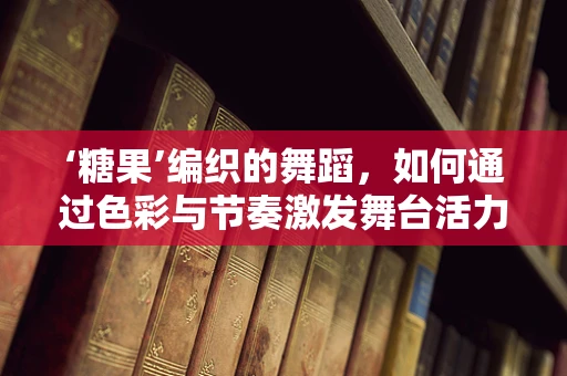 ‘糖果’编织的舞蹈，如何通过色彩与节奏激发舞台活力？
