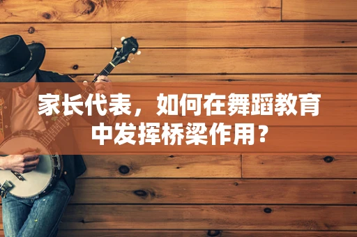 家长代表，如何在舞蹈教育中发挥桥梁作用？
