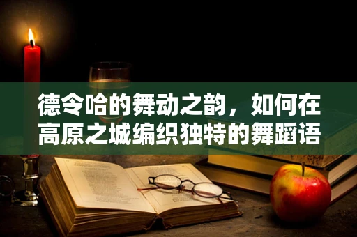 德令哈的舞动之韵，如何在高原之城编织独特的舞蹈语言？