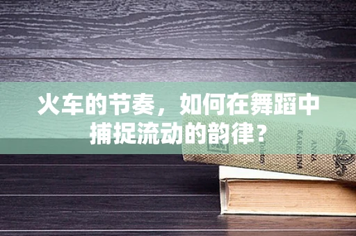 火车的节奏，如何在舞蹈中捕捉流动的韵律？