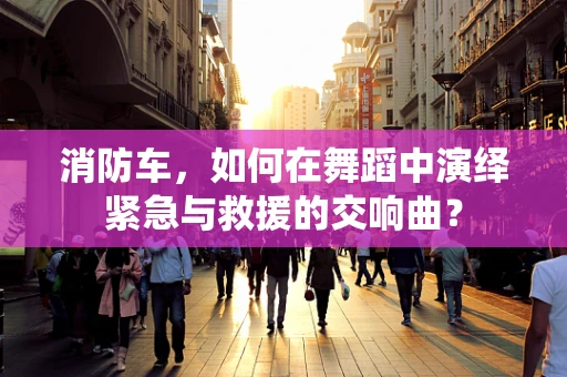 消防车，如何在舞蹈中演绎紧急与救援的交响曲？