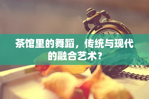 茶馆里的舞蹈，传统与现代的融合艺术？