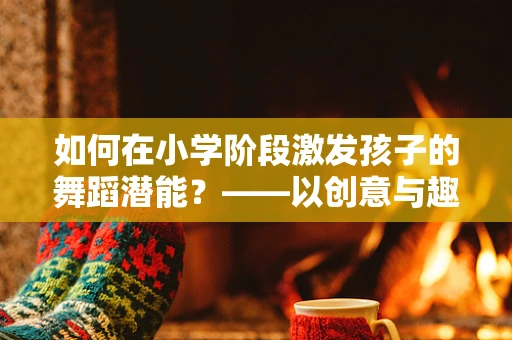 如何在小学阶段激发孩子的舞蹈潜能？——以创意与趣味为引的舞蹈教学策略