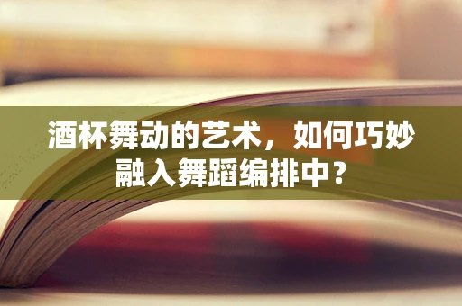 酒杯舞动的艺术，如何巧妙融入舞蹈编排中？
