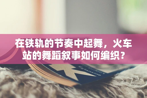在铁轨的节奏中起舞，火车站的舞蹈叙事如何编织？