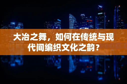 大冶之舞，如何在传统与现代间编织文化之韵？
