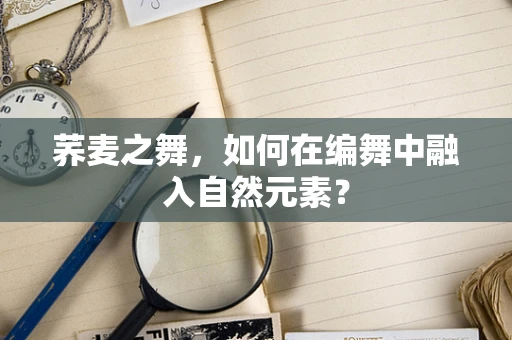 荞麦之舞，如何在编舞中融入自然元素？