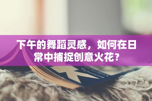 下午的舞蹈灵感，如何在日常中捕捉创意火花？