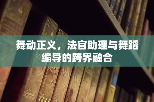 舞动正义，法官助理与舞蹈编导的跨界融合