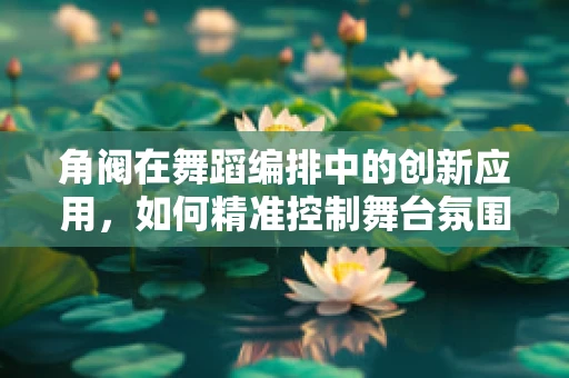 角阀在舞蹈编排中的创新应用，如何精准控制舞台氛围？