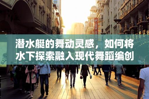 潜水艇的舞动灵感，如何将水下探索融入现代舞蹈编创？
