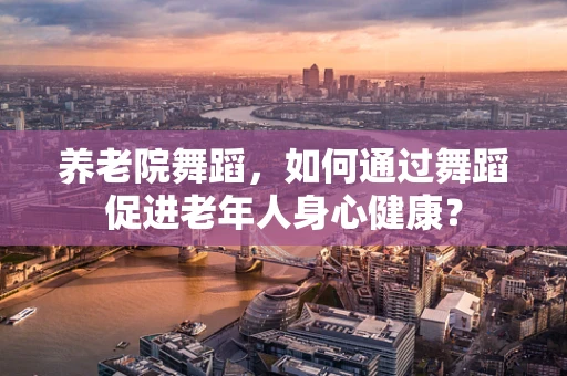 养老院舞蹈，如何通过舞蹈促进老年人身心健康？