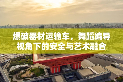 爆破器材运输车，舞蹈编导视角下的安全与艺术融合