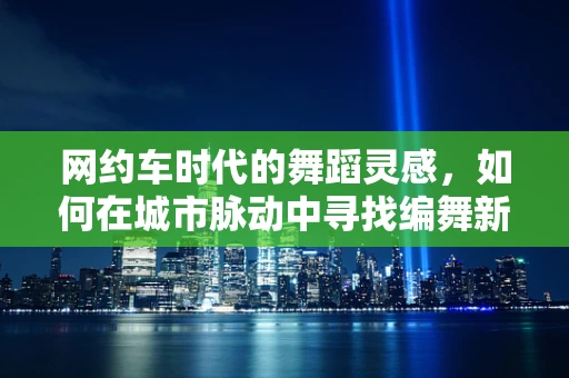 网约车时代的舞蹈灵感，如何在城市脉动中寻找编舞新视角？