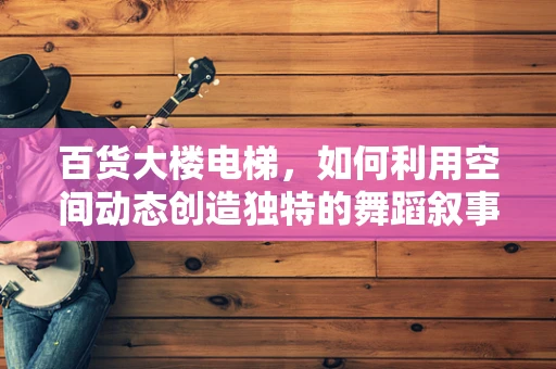 百货大楼电梯，如何利用空间动态创造独特的舞蹈叙事？