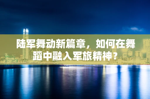 陆军舞动新篇章，如何在舞蹈中融入军旅精神？