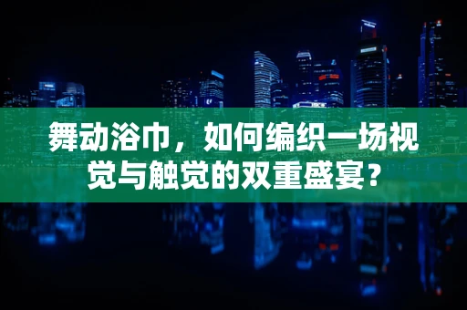 舞动浴巾，如何编织一场视觉与触觉的双重盛宴？