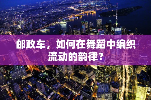 邮政车，如何在舞蹈中编织流动的韵律？
