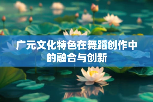 广元文化特色在舞蹈创作中的融合与创新