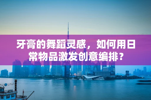牙膏的舞蹈灵感，如何用日常物品激发创意编排？