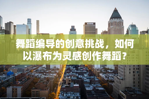 舞蹈编导的创意挑战，如何以瀑布为灵感创作舞蹈？