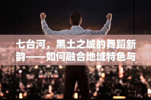 七台河，黑土之城的舞蹈新韵——如何融合地域特色与现代舞蹈艺术？