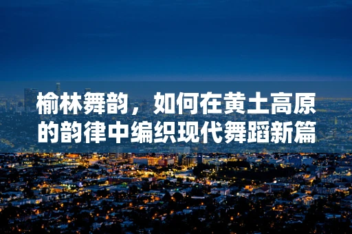 榆林舞韵，如何在黄土高原的韵律中编织现代舞蹈新篇章？
