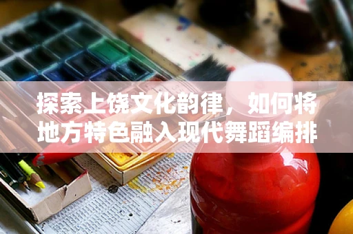 探索上饶文化韵律，如何将地方特色融入现代舞蹈编排？