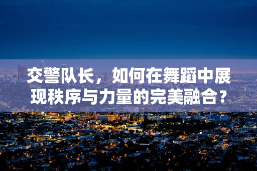 交警队长，如何在舞蹈中展现秩序与力量的完美融合？