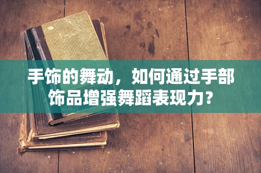 手饰的舞动，如何通过手部饰品增强舞蹈表现力？