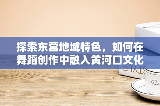 探索东营地域特色，如何在舞蹈创作中融入黄河口文化的独特魅力？