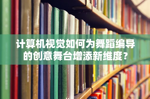 计算机视觉如何为舞蹈编导的创意舞台增添新维度？